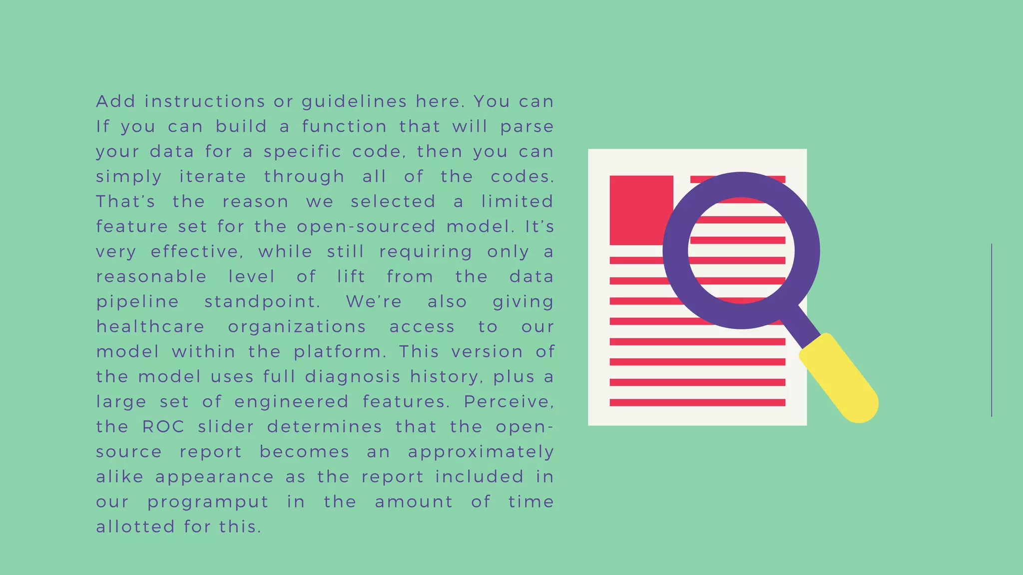 Add instructions or guidelines here. You can
If you can build a function that will parse
your data for a specific code, then you can
simply iterate through all of the codes.
That’s the reason we selected a limited
feature set for the open-sourced model. It’s
very effective, while still requiring only a
reasonable level of lift from the data
pipeline standpoint. We’re also giving
healthcare organizations access to our
model within the platform. This version of
the model uses full diagnosis history, plus a
large set of engineered features. Perceive,
the ROC slider determines that the open-
source report becomes an approximately
alike appearance as the report included in
our programput in the amount of time
allotted for this.
 