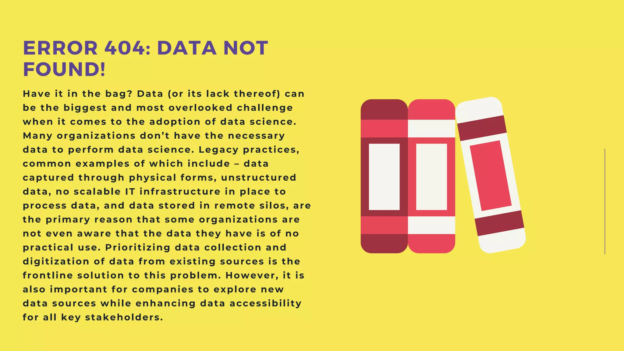 Have it in the bag? Data (or its lack thereof) can
be the biggest and most overlooked challenge
when it comes to the adoption of data science.
Many organizations don’t have the necessary
data to perform data science. Legacy practices,
common examples of which include – data
captured through physical forms, unstructured
data, no scalable IT infrastructure in place to
process data, and data stored in remote silos, are
the primary reason that some organizations are
not even aware that the data they have is of no
practical use. Prioritizing data collection and
digitization of data from existing sources is the
frontline solution to this problem. However, it is
also important for companies to explore new
data sources while enhancing data accessibility
for all key stakeholders.
ERROR 404: DATA NOT
FOUND!
 