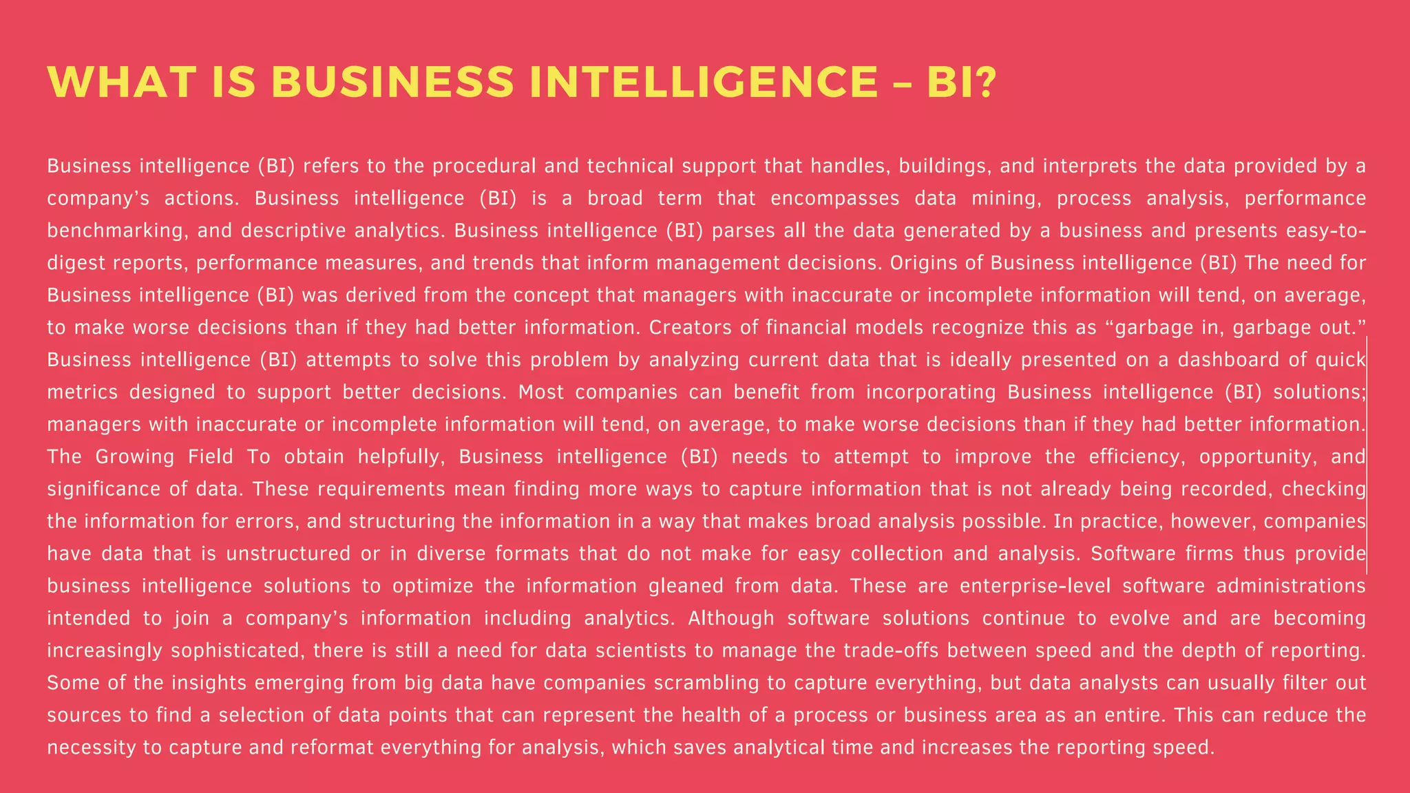 Business intelligence (BI) refers to the procedural and technical support that handles, buildings, and interprets the data provided by a
company’s actions. Business intelligence (BI) is a broad term that encompasses data mining, process analysis, performance
benchmarking, and descriptive analytics. Business intelligence (BI) parses all the data generated by a business and presents easy-to-
digest reports, performance measures, and trends that inform management decisions. Origins of Business intelligence (BI) The need for
Business intelligence (BI) was derived from the concept that managers with inaccurate or incomplete information will tend, on average,
to make worse decisions than if they had better information. Creators of financial models recognize this as “garbage in, garbage out.”
Business intelligence (BI) attempts to solve this problem by analyzing current data that is ideally presented on a dashboard of quick
metrics designed to support better decisions. Most companies can benefit from incorporating Business intelligence (BI) solutions;
managers with inaccurate or incomplete information will tend, on average, to make worse decisions than if they had better information.
The Growing Field To obtain helpfully, Business intelligence (BI) needs to attempt to improve the efficiency, opportunity, and
significance of data. These requirements mean finding more ways to capture information that is not already being recorded, checking
the information for errors, and structuring the information in a way that makes broad analysis possible. In practice, however, companies
have data that is unstructured or in diverse formats that do not make for easy collection and analysis. Software firms thus provide
business intelligence solutions to optimize the information gleaned from data. These are enterprise-level software administrations
intended to join a company’s information including analytics. Although software solutions continue to evolve and are becoming
increasingly sophisticated, there is still a need for data scientists to manage the trade-offs between speed and the depth of reporting.
Some of the insights emerging from big data have companies scrambling to capture everything, but data analysts can usually filter out
sources to find a selection of data points that can represent the health of a process or business area as an entire. This can reduce the
necessity to capture and reformat everything for analysis, which saves analytical time and increases the reporting speed.
WHAT IS BUSINESS INTELLIGENCE – BI?
 