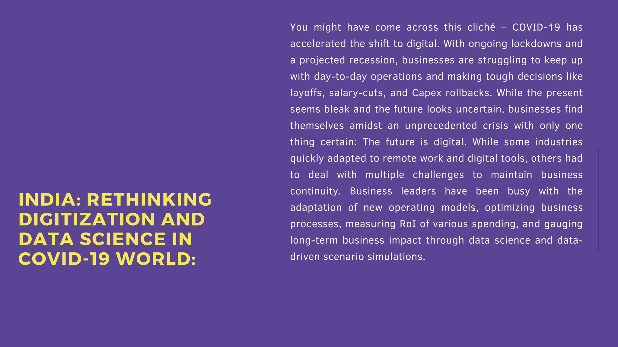 You might have come across this cliché – COVID-19 has
accelerated the shift to digital. With ongoing lockdowns and
a projected recession, businesses are struggling to keep up
with day-to-day operations and making tough decisions like
layoffs, salary-cuts, and Capex rollbacks. While the present
seems bleak and the future looks uncertain, businesses find
themselves amidst an unprecedented crisis with only one
thing certain: The future is digital. While some industries
quickly adapted to remote work and digital tools, others had
to deal with multiple challenges to maintain business
continuity. Business leaders have been busy with the
adaptation of new operating models, optimizing business
processes, measuring RoI of various spending, and gauging
long-term business impact through data science and data-
driven scenario simulations.
INDIA: RETHINKING
DIGITIZATION AND
DATA SCIENCE IN
COVID-19 WORLD:
 