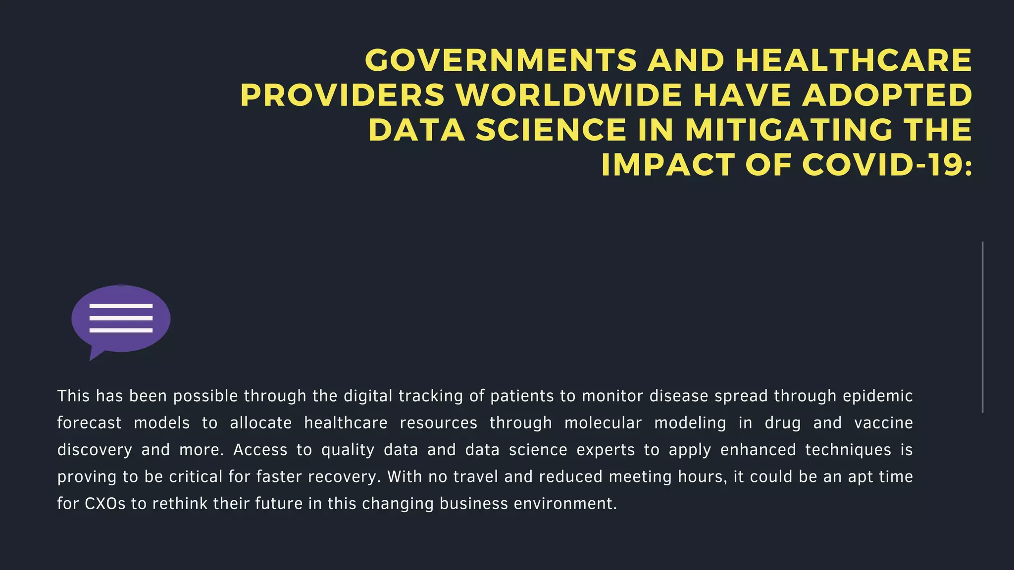 GOVERNMENTS AND HEALTHCARE
PROVIDERS WORLDWIDE HAVE ADOPTED
DATA SCIENCE IN MITIGATING THE
IMPACT OF COVID-19:
This has been possible through the digital tracking of patients to monitor disease spread through epidemic
forecast models to allocate healthcare resources through molecular modeling in drug and vaccine
discovery and more. Access to quality data and data science experts to apply enhanced techniques is
proving to be critical for faster recovery. With no travel and reduced meeting hours, it could be an apt time
for CXOs to rethink their future in this changing business environment.
 