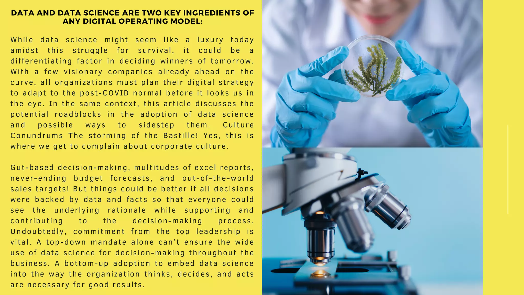While data science might seem like a luxury today
amidst this struggle for survival, it could be a
differentiating factor in deciding winners of tomorrow.
With a few visionary companies already ahead on the
curve, all organizations must plan their digital strategy
to adapt to the post-COVID normal before it looks us in
the eye. In the same context, this article discusses the
potential roadblocks in the adoption of data science
and possible ways to sidestep them. Culture
Conundrums The storming of the Bastille! Yes, this is
where we get to complain about corporate culture.
Gut-based decision-making, multitudes of excel reports,
never-ending budget forecasts, and out-of-the-world
sales targets! But things could be better if all decisions
were backed by data and facts so that everyone could
see the underlying rationale while supporting and
contributing to the decision-making process.
Undoubtedly, commitment from the top leadership is
vital. A top-down mandate alone can’t ensure the wide
use of data science for decision-making throughout the
business. A bottom-up adoption to embed data science
into the way the organization thinks, decides, and acts
are necessary for good results.
DATA AND DATA SCIENCE ARE TWO KEY INGREDIENTS OF
ANY DIGITAL OPERATING MODEL:
 