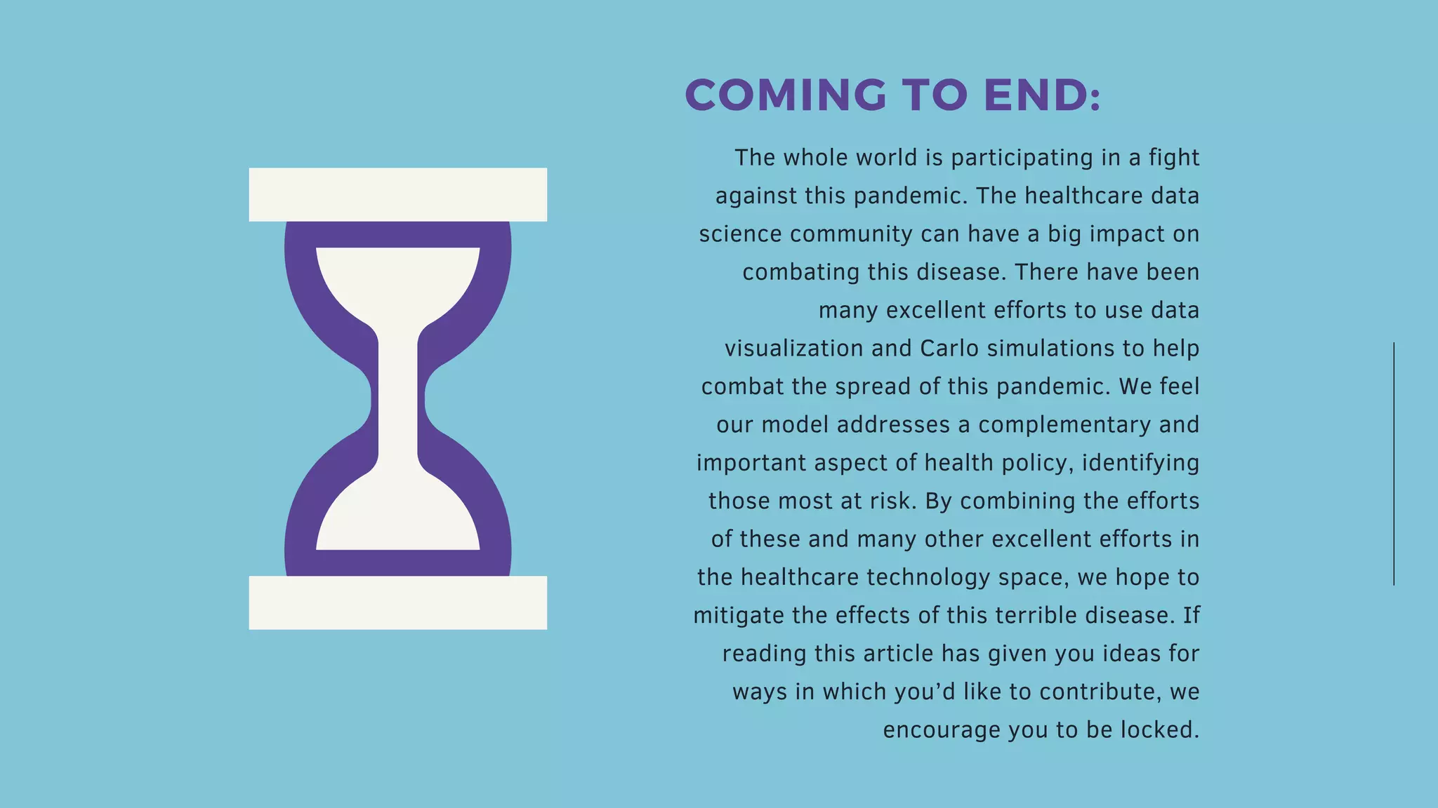 The whole world is participating in a fight
against this pandemic. The healthcare data
science community can have a big impact on
combating this disease. There have been
many excellent efforts to use data
visualization and Carlo simulations to help
combat the spread of this pandemic. We feel
our model addresses a complementary and
important aspect of health policy, identifying
those most at risk. By combining the efforts
of these and many other excellent efforts in
the healthcare technology space, we hope to
mitigate the effects of this terrible disease. If
reading this article has given you ideas for
ways in which you’d like to contribute, we
encourage you to be locked.
COMING TO END:
 