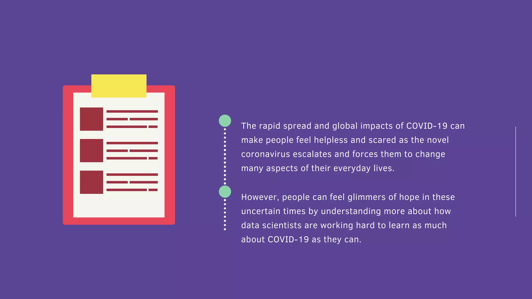 The rapid spread and global impacts of COVID-19 can
make people feel helpless and scared as the novel
coronavirus escalates and forces them to change
many aspects of their everyday lives.
However, people can feel glimmers of hope in these
uncertain times by understanding more about how
data scientists are working hard to learn as much
about COVID-19 as they can.
 