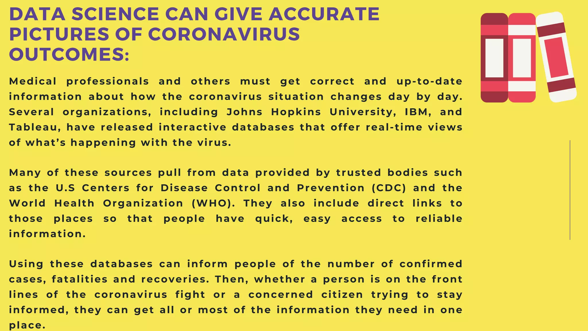 Medical professionals and others must get correct and up-to-date
information about how the coronavirus situation changes day by day.
Several organizations, including Johns Hopkins University, IBM, and
Tableau, have released interactive databases that offer real-time views
of what’s happening with the virus.
Many of these sources pull from data provided by trusted bodies such
as the U.S Centers for Disease Control and Prevention (CDC) and the
World Health Organization (WHO). They also include direct links to
those places so that people have quick, easy access to reliable
information.
Using these databases can inform people of the number of confirmed
cases, fatalities and recoveries. Then, whether a person is on the front
lines of the coronavirus fight or a concerned citizen trying to stay
informed, they can get all or most of the information they need in one
place.
DATA SCIENCE CAN GIVE ACCURATE
PICTURES OF CORONAVIRUS
OUTCOMES:
 