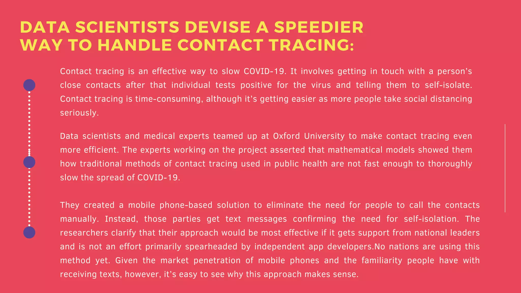 Contact tracing is an effective way to slow COVID-19. It involves getting in touch with a person’s
close contacts after that individual tests positive for the virus and telling them to self-isolate.
Contact tracing is time-consuming, although it’s getting easier as more people take social distancing
seriously.
Data scientists and medical experts teamed up at Oxford University to make contact tracing even
more efficient. The experts working on the project asserted that mathematical models showed them
how traditional methods of contact tracing used in public health are not fast enough to thoroughly
slow the spread of COVID-19.
They created a mobile phone-based solution to eliminate the need for people to call the contacts
manually. Instead, those parties get text messages confirming the need for self-isolation. The
researchers clarify that their approach would be most effective if it gets support from national leaders
and is not an effort primarily spearheaded by independent app developers.No nations are using this
method yet. Given the market penetration of mobile phones and the familiarity people have with
receiving texts, however, it’s easy to see why this approach makes sense.
DATA SCIENTISTS DEVISE A SPEEDIER
WAY TO HANDLE CONTACT TRACING:
 