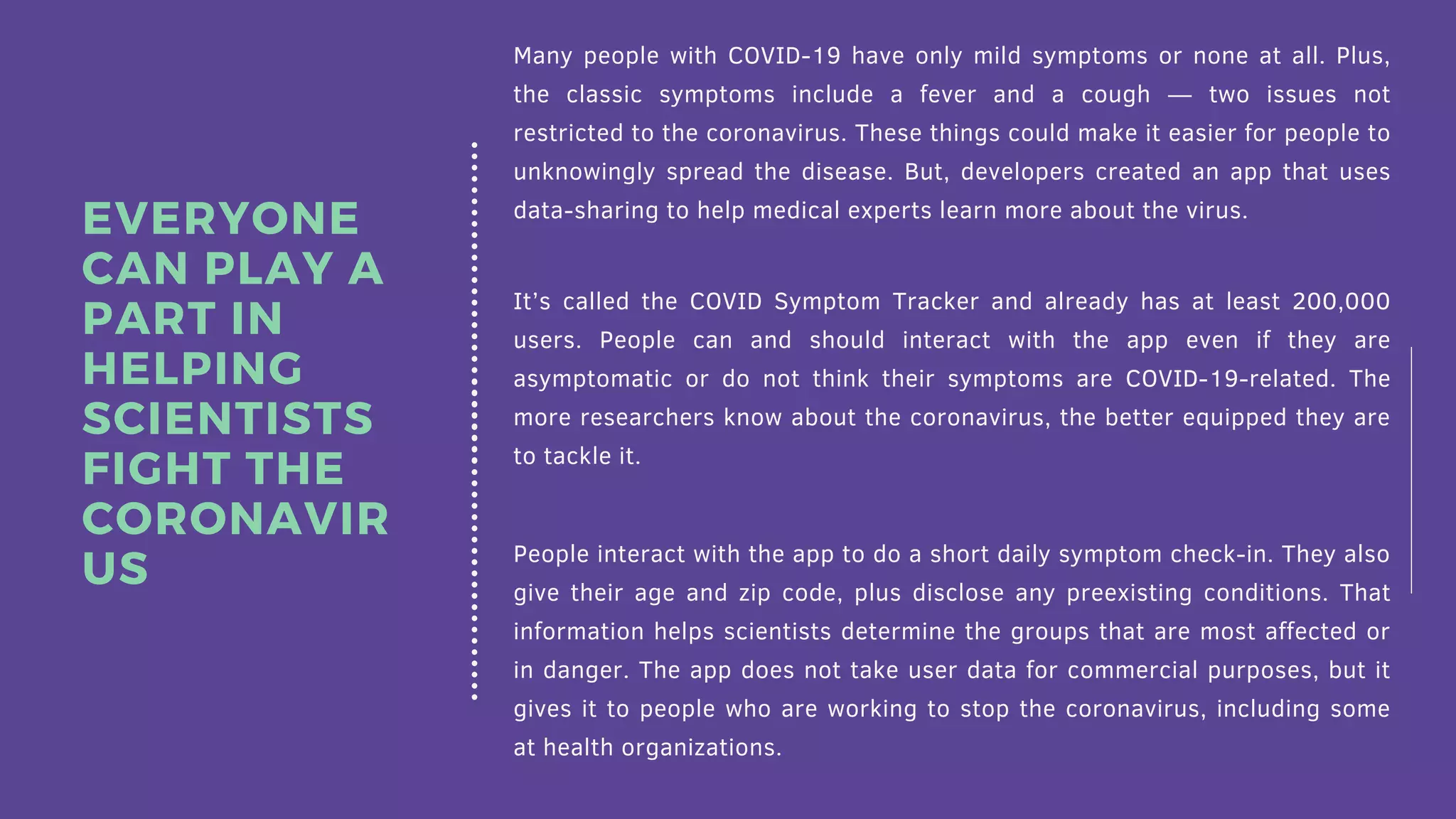Many people with COVID-19 have only mild symptoms or none at all. Plus,
the classic symptoms include a fever and a cough — two issues not
restricted to the coronavirus. These things could make it easier for people to
unknowingly spread the disease. But, developers created an app that uses
data-sharing to help medical experts learn more about the virus.
It’s called the COVID Symptom Tracker and already has at least 200,000
users. People can and should interact with the app even if they are
asymptomatic or do not think their symptoms are COVID-19-related. The
more researchers know about the coronavirus, the better equipped they are
to tackle it.
People interact with the app to do a short daily symptom check-in. They also
give their age and zip code, plus disclose any preexisting conditions. That
information helps scientists determine the groups that are most affected or
in danger. The app does not take user data for commercial purposes, but it
gives it to people who are working to stop the coronavirus, including some
at health organizations.
EVERYONE
CAN PLAY A
PART IN
HELPING
SCIENTISTS
FIGHT THE
CORONAVIR
US
 