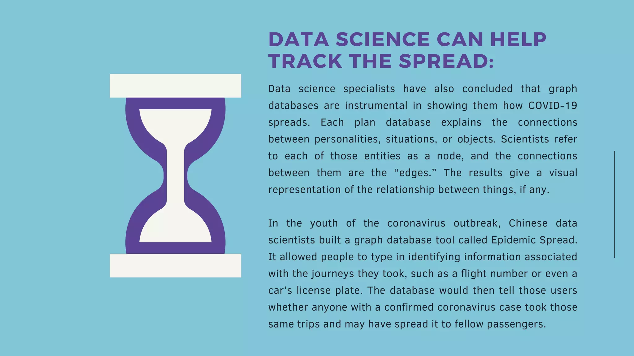 Data science specialists have also concluded that graph
databases are instrumental in showing them how COVID-19
spreads. Each plan database explains the connections
between personalities, situations, or objects. Scientists refer
to each of those entities as a node, and the connections
between them are the “edges.” The results give a visual
representation of the relationship between things, if any.
In the youth of the coronavirus outbreak, Chinese data
scientists built a graph database tool called Epidemic Spread.
It allowed people to type in identifying information associated
with the journeys they took, such as a flight number or even a
car’s license plate. The database would then tell those users
whether anyone with a confirmed coronavirus case took those
same trips and may have spread it to fellow passengers.
DATA SCIENCE CAN HELP
TRACK THE SPREAD:
 