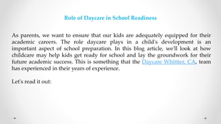 Role of Daycare in School Readiness
As parents, we want to ensure that our kids are adequately equipped for their
academic careers. The role daycare plays in a child's development is an
important aspect of school preparation. In this blog article, we'll look at how
childcare may help kids get ready for school and lay the groundwork for their
future academic success. This is something that the Daycare Whittier, CA, team
has experienced in their years of experience.
Let's read it out:
 