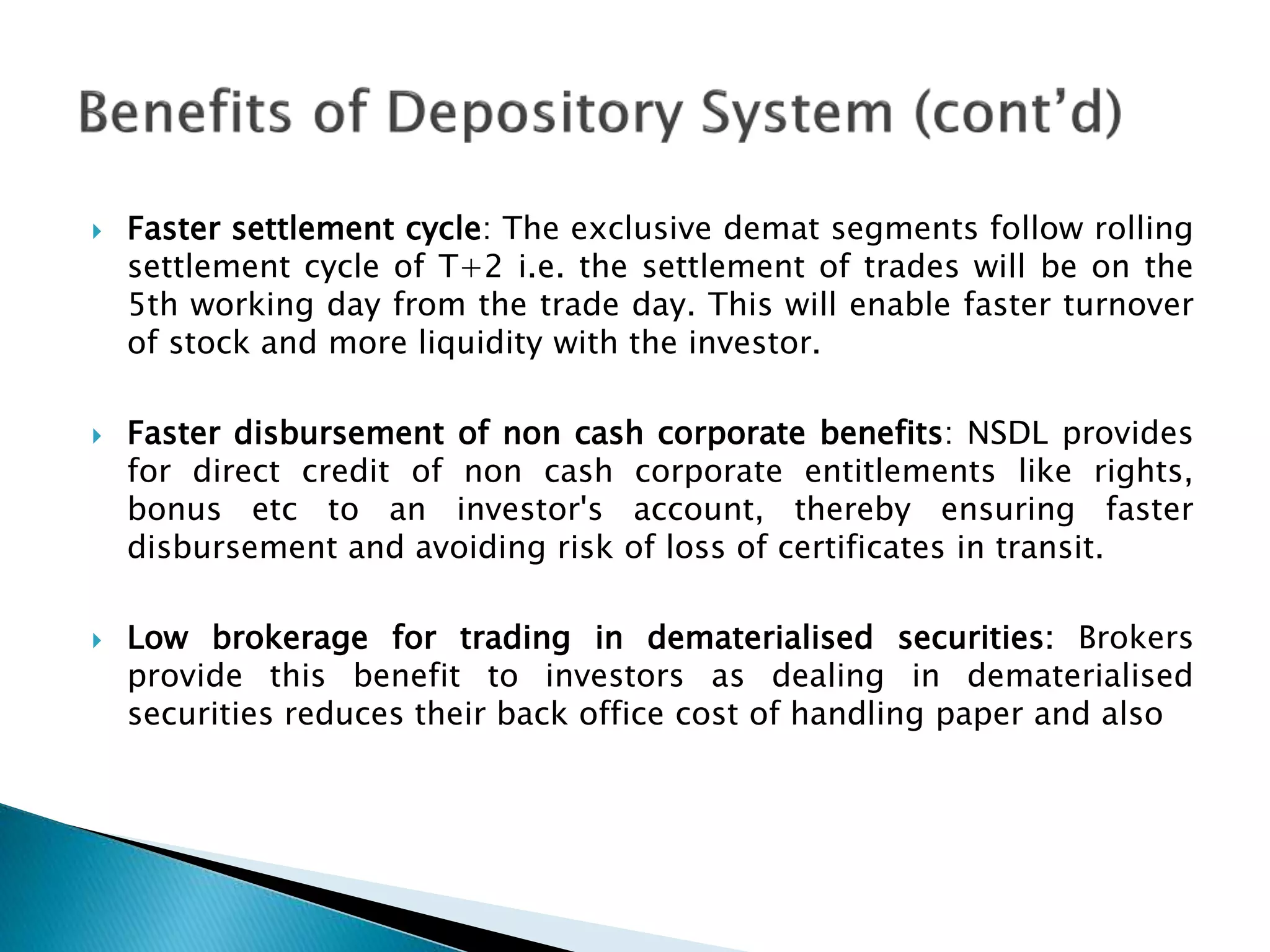  Faster settlement cycle: The exclusive demat segments follow rolling
settlement cycle of T+2 i.e. the settlement of trades will be on the
5th working day from the trade day. This will enable faster turnover
of stock and more liquidity with the investor.
 Faster disbursement of non cash corporate benefits: NSDL provides
for direct credit of non cash corporate entitlements like rights,
bonus etc to an investor's account, thereby ensuring faster
disbursement and avoiding risk of loss of certificates in transit.
 Low brokerage for trading in dematerialised securities: Brokers
provide this benefit to investors as dealing in dematerialised
securities reduces their back office cost of handling paper and also
 
