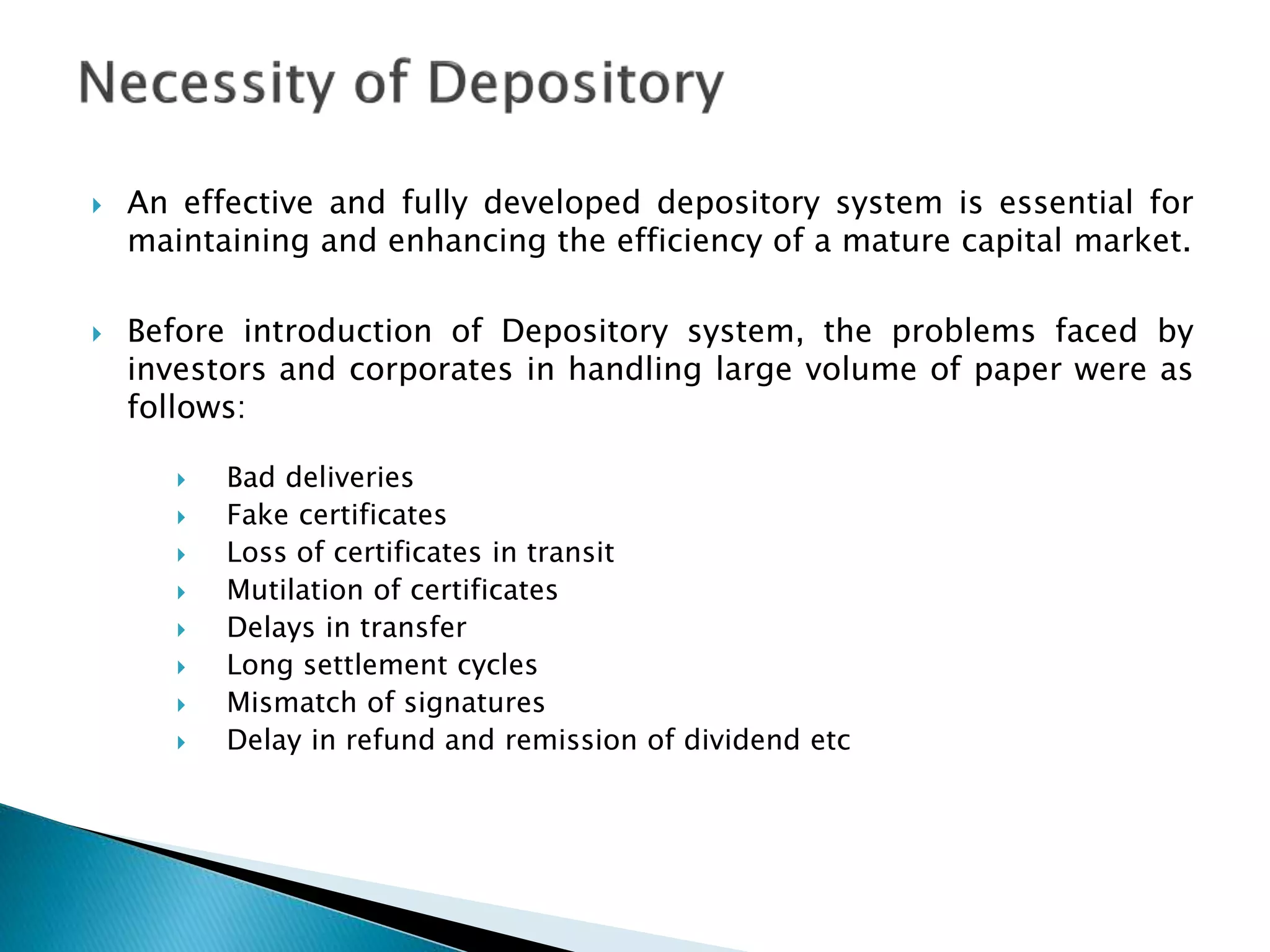  An effective and fully developed depository system is essential for
maintaining and enhancing the efficiency of a mature capital market.
 Before introduction of Depository system, the problems faced by
investors and corporates in handling large volume of paper were as
follows:
 Bad deliveries
 Fake certificates
 Loss of certificates in transit
 Mutilation of certificates
 Delays in transfer
 Long settlement cycles
 Mismatch of signatures
 Delay in refund and remission of dividend etc
 