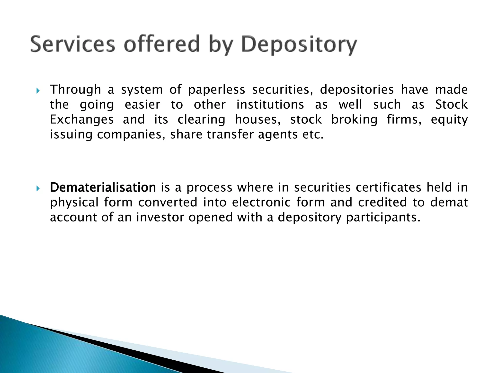  Through a system of paperless securities, depositories have made
the going easier to other institutions as well such as Stock
Exchanges and its clearing houses, stock broking firms, equity
issuing companies, share transfer agents etc.
 Dematerialisation is a process where in securities certificates held in
physical form converted into electronic form and credited to demat
account of an investor opened with a depository participants.
 