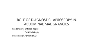 ROLE OF DIAGNOSTIC LAPROSCOPY IN
ABDOMINAL MALIGNANCIES
Moderators: Dr.Neeti Kapur
Dr.Nikhil Gupta
Presenter:Dr.Parikshith.M
 