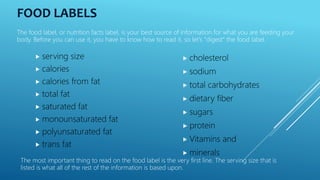 FOOD LABELS
 serving size
 calories
 calories from fat
 total fat
 saturated fat
 monounsaturated fat
 polyunsaturated fat
 trans fat
 cholesterol
 sodium
 total carbohydrates
 dietary fiber
 sugars
 protein
 Vitamins and
 minerals
The food label, or nutrition facts label, is your best source of information for what you are feeding your
body. Before you can use it, you have to know how to read it, so let's "digest" the food label.
The most important thing to read on the food label is the very first line. The serving size that is
listed is what all of the rest of the information is based upon.
 