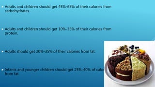  Adults and children should get 45%-65% of their calories from
carbohydrates.
 Adults and children should get 10%-35% of their calories from
protein.
 Adults should get 20%-35% of their calories from fat.
 Infants and younger children should get 25%-40% of calories
from fat.
 
