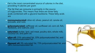  Fat is the most concentrated source of calories in the diet,
providing 9 calories per gram
 The fat that we consume is primarily in the source
of triglycerides. This means that there are three fatty
acids combined with a glycerol backbone. These fatty acids
are
 monounsaturated: olive oil, olives, peanut oil, canola oil,
avocado, and nuts;
 polyunsaturated: safflower oil, sunflower oil, corn oil, fish,
flaxseeds, and walnuts; and
 saturated: butter, lard, red meat, poultry skin, whole milk,
coconut oil, and palm oil.
 olive oil: 15% saturated fat, 10% polyunsaturated fat, and
75% monounsaturated fat;
 flaxseed oil: 9% saturated fat, 73% polyunsaturated fat, and
18% monounsaturated fat.
 