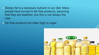 Dietary fat is a necessary nutrient in our diet. Many
people have turned to fat-free products, assuming
that they are healthier, but this is not always the
case.
Fat-free products are often high in sugar.
 