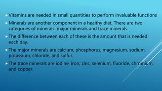Vitamins are needed in small quantities to perform invaluable functions
Minerals are another component in a healthy diet. There are two
categories of minerals: major minerals and trace minerals.
The difference between each of these is the amount that is needed
each day.
The major minerals are calcium, phosphorus, magnesium, sodium,
potassium, chloride, and sulfur.
The trace minerals are iodine, iron, zinc, selenium, fluoride, chromium,
and copper.
 