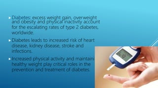Diabetes: excess weight gain, overweight
and obesity and physical inactivity account
for the escalating rates of type 2 diabetes,
worldwide.
Diabetes leads to increased risk of heart
disease, kidney disease, stroke and
infections.
Increased physical activity and maintaining
healthy weight play critical roles in the
prevention and treatment of diabetes.
 