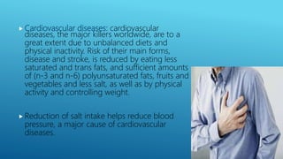  Cardiovascular diseases: cardiovascular
diseases, the major killers worldwide, are to a
great extent due to unbalanced diets and
physical inactivity. Risk of their main forms,
disease and stroke, is reduced by eating less
saturated and trans fats, and sufficient amounts
of (n-3 and n-6) polyunsaturated fats, fruits and
vegetables and less salt, as well as by physical
activity and controlling weight.
 Reduction of salt intake helps reduce blood
pressure, a major cause of cardiovascular
diseases.
 