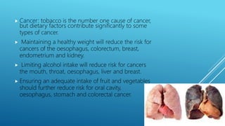  Cancer: tobacco is the number one cause of cancer,
but dietary factors contribute significantly to some
types of cancer.
 Maintaining a healthy weight will reduce the risk for
cancers of the oesophagus, colorectum, breast,
endometrium and kidney.
 Limiting alcohol intake will reduce risk for cancers
the mouth, throat, oesophagus, liver and breast.
 Ensuring an adequate intake of fruit and vegetables
should further reduce risk for oral cavity,
oesophagus, stomach and colorectal cancer.
 