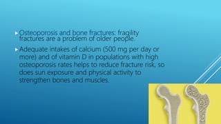 Osteoporosis and bone fractures: fragility
fractures are a problem of older people.
Adequate intakes of calcium (500 mg per day or
more) and of vitamin D in populations with high
osteoporosis rates helps to reduce fracture risk, so
does sun exposure and physical activity to
strengthen bones and muscles.
 