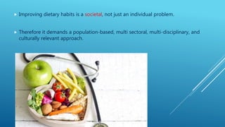  Improving dietary habits is a societal, not just an individual problem.
 Therefore it demands a population-based, multi sectoral, multi-disciplinary, and
culturally relevant approach.
 