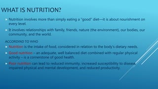 WHAT IS NUTRITION?
 Nutrition involves more than simply eating a “good” diet—it is about nourishment on
every level.
 It involves relationships with family, friends, nature (the environment), our bodies, our
community, and the world.
ACCORDIND TO WHO
 Nutrition is the intake of food, considered in relation to the body’s dietary needs.
 Good nutrition – an adequate, well balanced diet combined with regular physical
activity – is a cornerstone of good health.
 Poor nutrition can lead to reduced immunity, increased susceptibility to disease,
impaired physical and mental development, and reduced productivity.
 