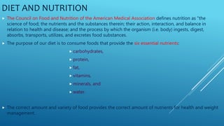 DIET AND NUTRITION
 The Council on Food and Nutrition of the American Medical Association defines nutrition as "the
science of food; the nutrients and the substances therein; their action, interaction, and balance in
relation to health and disease; and the process by which the organism (i.e. body) ingests, digest,
absorbs, transports, utilizes, and excretes food substances.
 The purpose of our diet is to consume foods that provide the six essential nutrients:
 carbohydrates,
 protein,
 fat,
 vitamins,
 minerals, and
 water.
 The correct amount and variety of food provides the correct amount of nutrients for health and weight
management.
 
