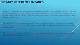 DIETARY REFERENCE INTAKES
 Research to determine the appropriate amount of nutrients for health began in the 1940s because
men were being rejected from the military during World War II due to the effects of poor nutrition
on their health. The first Food and Nutrition Board was formed to evaluate the nutritional intakes
of large populations.
 The latest and most comprehensive nutrition recommendations are contained in the so-called
Dietary Reference Intakes (DRIs). DRIs were created in 1997 and have changed the way that diets
are evaluated.
 The primary goal of these guidelines was to not only prevent nutrient deficiencies but also reduce
the risk of chronic diseases such as cancer, cardiovascular disease, diabetes, and osteoporosis.
 