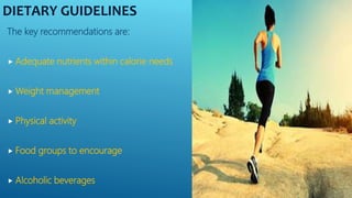 DIETARY GUIDELINES
The key recommendations are:
 Adequate nutrients within calorie needs
 Weight management
 Physical activity
 Food groups to encourage
 Alcoholic beverages
 