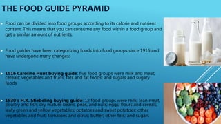 THE FOOD GUIDE PYRAMID
 Food can be divided into food groups according to its calorie and nutrient
content. This means that you can consume any food within a food group and
get a similar amount of nutrients.
 Food guides have been categorizing foods into food groups since 1916 and
have undergone many changes:
 1916 Caroline Hunt buying guide: five food groups were milk and meat;
cereals; vegetables and fruits; fats and fat foods; and sugars and sugary
foods
 1930's H.K. Stiebeling buying guide: 12 food groups were milk; lean meat,
poultry and fish; dry mature beans, peas, and nuts; eggs; flours and cereals;
leafy green and yellow vegetables; potatoes and sweet potatoes; other
vegetables and fruit; tomatoes and citrus; butter; other fats; and sugars
 