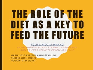 THE ROLE OF THE
DIET AS A KEY TO
FEED THE FUTURE
P O L I T E C N I C O D I M I L A N O
E N V I R O N M E N TA L & L A N D P L A N N I N G E N G I N E E R I N G
W AT E R & F O O D S E C U R I T Y C O U R S E ( A . Y. 1 6 / 1 7 )
M A R I A J O S E A R R E B O L A M O N T E A G U D O
A N D R E S J O S E C U B E R L I
P O OYA N M I R H E I D A R I
 