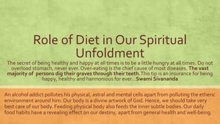 Role of Diet in Our Spiritual 
Unfoldment 
The secret of being healthy and happy at all times is to be a little hungry at all times. Do not 
overload stomach, never ever. Over-eating is the chief cause of most diseases. The vast 
majority of persons dig their graves through their teeth.This tip is an insurance for being 
happy, healthy and harmonious for ever…Swami Sivananda 
An alcohol addict pollutes his physical, astral and mental cells apart from polluting the etheric 
environment around him. Our body is a divine artwork of God. Hence, we should take very 
best care of our body. Feeding physical body also feeds the inner subtle bodies. Our daily 
food habits have a revealing effect on our destiny, apart from general health and well-being. 
 