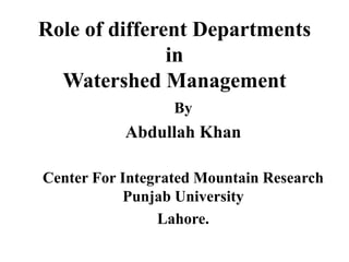 Role of different Departments
in
Watershed Management
By
Abdullah Khan
Center For Integrated Mountain Research
Punjab University
Lahore.
 