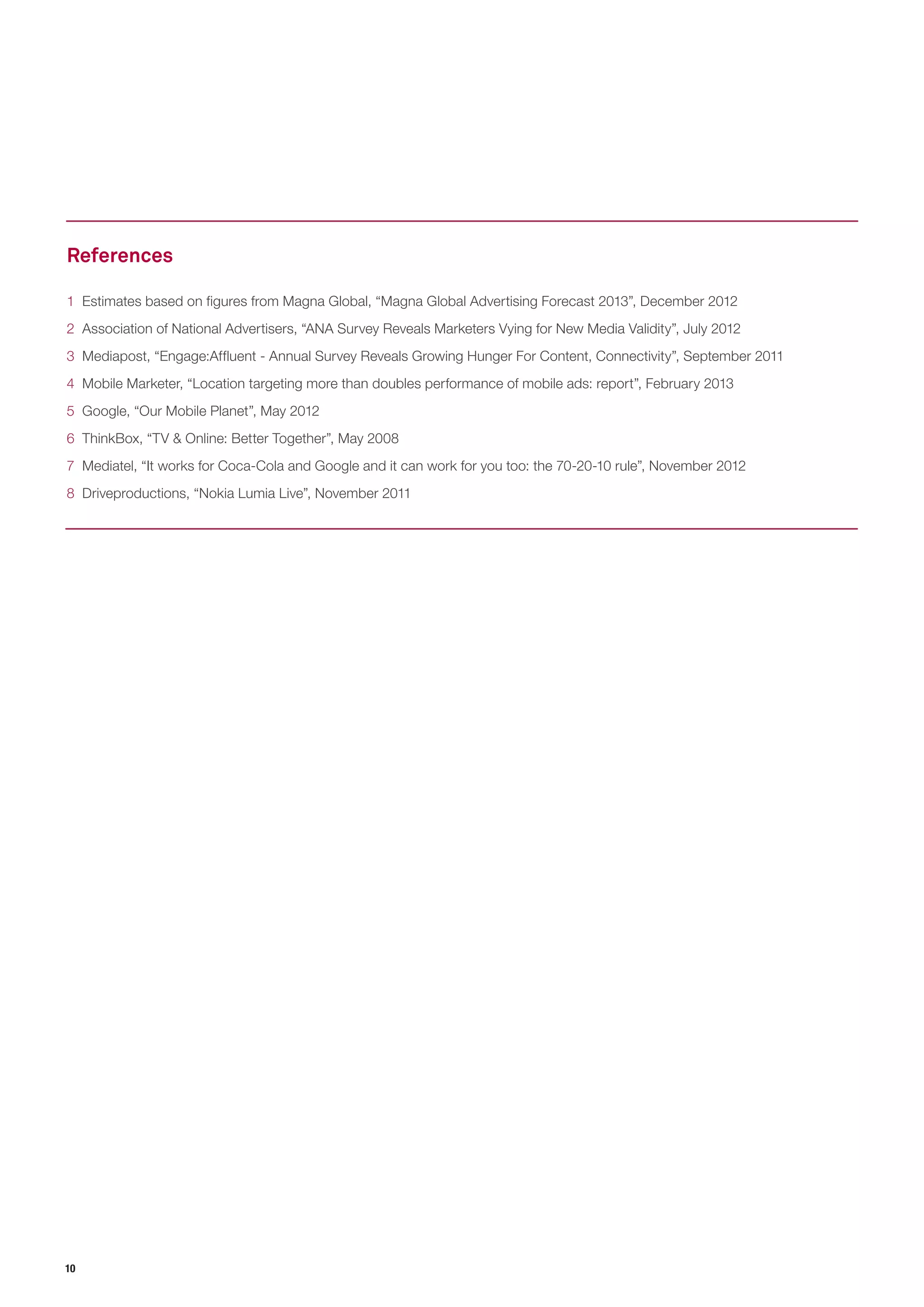 10 
1 Estimates based on figures from Magna Global, “Magna Global Advertising Forecast 2013”, December 2012 
2 Association of National Advertisers, “ANA Survey Reveals Marketers Vying for New Media Validity”, July 2012 
3 Mediapost, “Engage:Affluent - Annual Survey Reveals Growing Hunger For Content, Connectivity”, September 2011 
4 Mobile Marketer, “Location targeting more than doubles performance of mobile ads: report”, February 2013 
5 Google, “Our Mobile Planet”, May 2012 
6 ThinkBox, “TV & Online: Better Together”, May 2008 
7 Mediatel, “It works for Coca-Cola and Google and it can work for you too: the 70-20-10 rule”, November 2012 
8 Driveproductions, “Nokia Lumia Live”, November 2011 
References  