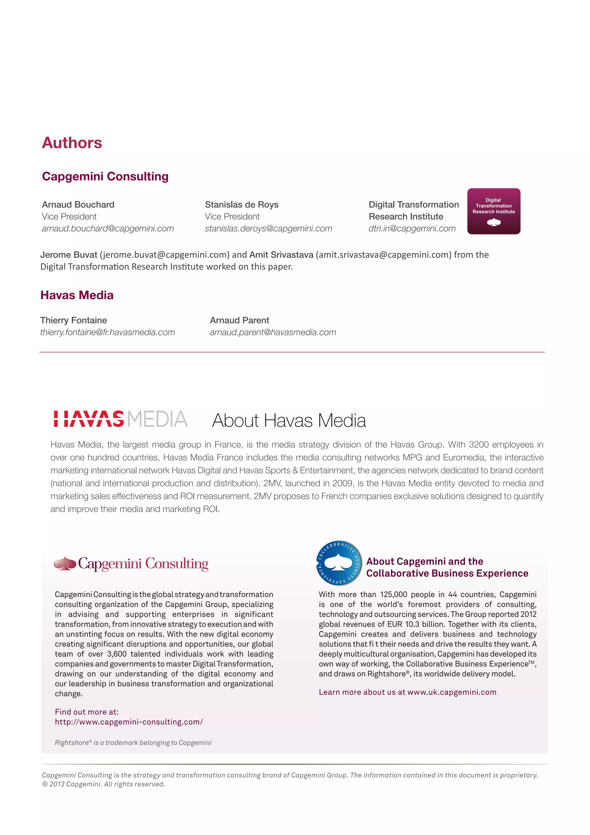 Rightshore® is a trademark belonging to Capgemini 
Capgemini Consulting is the global strategy and transformation 
consulting organization of the Capgemini Group, specializing 
in advising and supporting enterprises in significant 
transformation, from innovative strategy to execution and with 
an unstinting focus on results. With the new digital economy 
creating significant disruptions and opportunities, our global 
team of over 3,600 talented individuals work with leading 
companies and governments to master Digital Transformation, 
drawing on our understanding of the digital economy and 
our leadership in business transformation and organizational 
change. 
Find out more at: 
http://www.capgemini-consulting.com/ 
With more than 125,000 people in 44 countries, Capgemini 
is one of the world’s foremost providers of consulting, 
technology and outsourcing services. The Group reported 2012 
global revenues of EUR 10.3 billion. Together with its clients, 
Capgemini creates and delivers business and technology 
solutions that fi t their needs and drive the results they want. A 
deeply multicultural organisation, Capgemini has developed its 
own way of working, the Collaborative Business ExperienceTM, 
and draws on Rightshore®, its worldwide delivery model. 
Learn more about us at www.uk.capgemini.com 
About Capgemini and the 
Collaborative Business Experience 
Capgemini Consulting is the strategy and transformation consulting brand of Capgemini Group. The information contained in this document is proprietary. 
© 2013 Capgemini. All rights reserved. 
Arnaud Bouchard 
Vice President 
arnaud.bouchard@capgemini.com 
Thierry Fontaine 
thierry.fontaine@fr.havasmedia.com 
Stanislas de Roys 
Vice President 
stanislas.deroys@capgemini.com 
Arnaud Parent 
arnaud.parent@havasmedia.com 
Authors 
Capgemini Consulting 
Havas Media 
Jerome Buvat (jerome.buvat@capgemini.com) and Amit Srivastava (amit.srivastava@capgemini.com) from the 
Digital Transformation Research Institute worked on this paper. 
Digital Transformation 
Research Institute 
dtri.in@capgemini.com 
About Havas Media 
Havas Media, the largest media group in France, is the media strategy division of the Havas Group. With 3200 employees in 
over one hundred countries, Havas Media France includes the media consulting networks MPG and Euromedia, the interactive 
marketing international network Havas Digital and Havas Sports & Entertainment, the agencies network dedicated to brand content 
(national and international production and distribution). 2MV, launched in 2009, is the Havas Media entity devoted to media and 
marketing sales effectiveness and ROI measurement. 2MV proposes to French companies exclusive solutions designed to quantify 
and improve their media and marketing ROI. 
