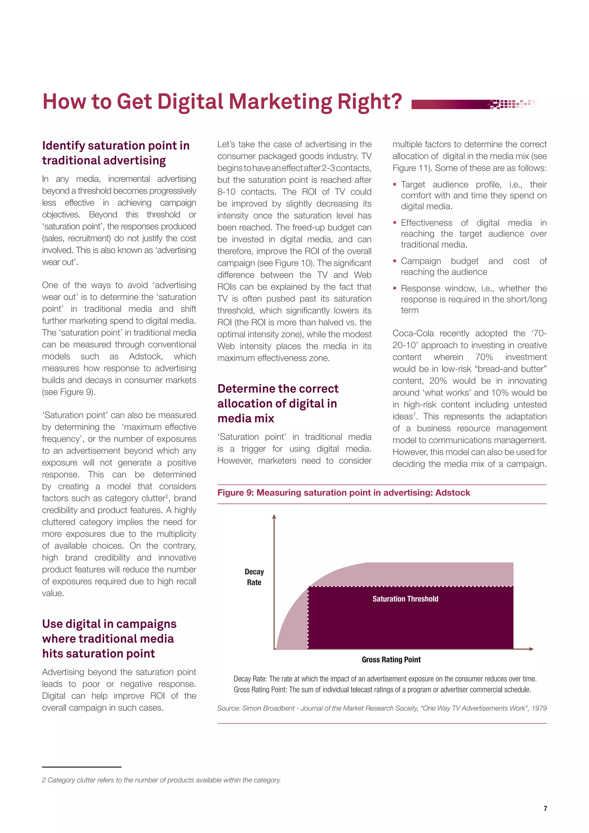 7 
Identify saturation point in 
traditional advertising 
In any media, incremental advertising 
beyond a threshold becomes progressively 
less effective in achieving campaign 
objectives. Beyond this threshold or 
‘saturation point’, the responses produced 
(sales, recruitment) do not justify the cost 
involved. This is also known as ‘advertising 
wear out’. 
One of the ways to avoid ‘advertising 
wear out’ is to determine the ‘saturation 
point’ in traditional media and shift 
further marketing spend to digital media. 
The ‘saturation point’ in traditional media 
can be measured through conventional 
models such as Adstock, which 
measures how response to advertising 
builds and decays in consumer markets 
(see Figure 9). 
‘Saturation point’ can also be measured 
by determining the ‘maximum effective 
frequency’, or the number of exposures 
to an advertisement beyond which any 
exposure will not generate a positive 
response. This can be determined 
by creating a model that considers 
factors such as category clutter2, brand 
credibility and product features. A highly 
cluttered category implies the need for 
more exposures due to the multiplicity 
of available choices. On the contrary, 
high brand credibility and innovative 
product features will reduce the number 
of exposures required due to high recall 
value. 
Use digital in campaigns 
where traditional media 
hits saturation point 
Advertising beyond the saturation point 
leads to poor or negative response. 
Digital can help improve ROI of the 
overall campaign in such cases. 
Let’s take the case of advertising in the 
consumer packaged goods industry. TV 
begins to have an effect after 2-3 contacts, 
but the saturation point is reached after 
8-10 contacts. The ROI of TV could 
be improved by slightly decreasing its 
intensity once the saturation level has 
been reached. The freed-up budget can 
be invested in digital media, and can 
therefore, improve the ROI of the overall 
campaign (see Figure 10). The significant 
difference between the TV and Web 
ROIs can be explained by the fact that 
TV is often pushed past its saturation 
threshold, which significantly lowers its 
ROI (the ROI is more than halved vs. the 
optimal intensity zone), while the modest 
Web intensity places the media in its 
maximum effectiveness zone. 
Determine the correct 
allocation of digital in 
media mix 
‘Saturation point’ in traditional media 
is a trigger for using digital media. 
However, marketers need to consider 
How to Get Digital Marketing Right? 
multiple factors to determine the correct 
allocation of digital in the media mix (see 
Figure 11). Some of these are as follows: 
ƒƒ Target audience profile, i.e., their 
comfort with and time they spend on 
digital media. 
ƒƒ Effectiveness of digital media in 
reaching the target audience over 
traditional media. 
ƒƒ Campaign budget and cost of 
reaching the audience 
ƒƒ Response window, i.e., whether the 
response is required in the short/long 
term 
Coca-Cola recently adopted the ‘70- 
20-10’ approach to investing in creative 
content wherein 70% investment 
would be in low-risk “bread-and butter” 
content, 20% would be in innovating 
around ‘what works’ and 10% would be 
in high-risk content including untested 
ideas7. This represents the adaptation 
of a business resource management 
model to communications management. 
However, this model can also be used for 
deciding the media mix of a campaign. 
2 Category clutter refers to the number of products available within the category. 
Figure 9: Measuring saturation point in advertising: Adstock 
Decay 
Rate 
Gross Rating Point 
Saturation Threshold 
Decay Rate: The rate at which the impact of an advertisement exposure on the consumer reduces over time. 
Gross Rating Point: The sum of individual telecast ratings of a program or advertiser commercial schedule. 
Source: Simon Broadbent - Journal of the Market Research Society, “One Way TV Advertisements Work”, 1979 
 