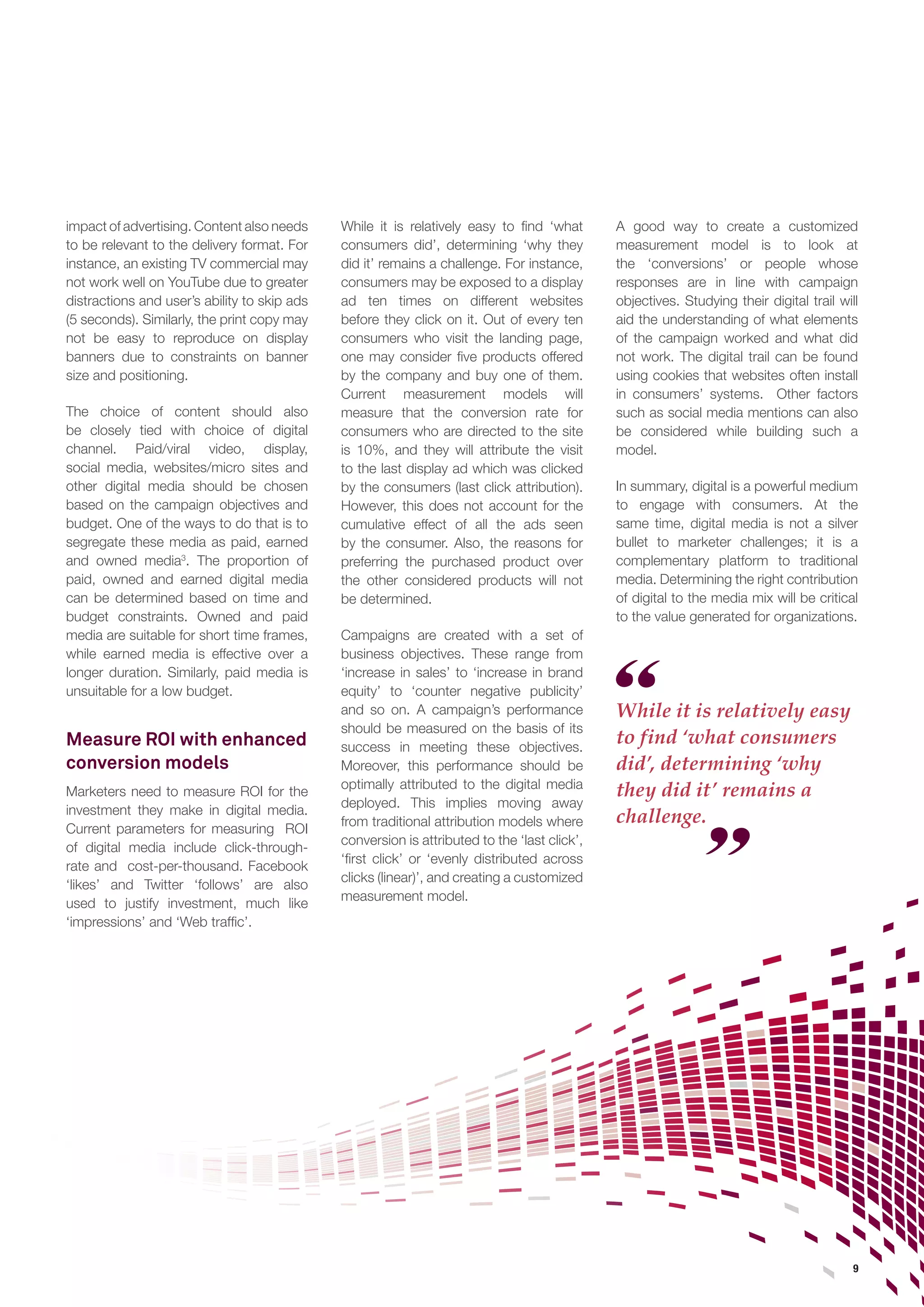 9 
impact of advertising. Content also needs to be relevant to the delivery format. For instance, an existing TV commercial may not work well on YouTube due to greater distractions and user’s ability to skip ads (5 seconds). Similarly, the print copy may not be easy to reproduce on display banners due to constraints on banner size and positioning. 
The choice of content should also be closely tied with choice of digital channel. Paid/viral video, display, social media, websites/micro sites and other digital media should be chosen based on the campaign objectives and budget. One of the ways to do that is to segregate these media as paid, earned and owned media3. The proportion of paid, owned and earned digital media can be determined based on time and budget constraints. Owned and paid media are suitable for short time frames, while earned media is effective over a longer duration. Similarly, paid media is unsuitable for a low budget. 
Measure ROI with enhanced conversion models 
Marketers need to measure ROI for the investment they make in digital media. Current parameters for measuring ROI of digital media include click-through- rate and cost-per-thousand. Facebook ‘likes’ and Twitter ‘follows’ are also used to justify investment, much like ‘impressions’ and ‘Web traffic’. 
While it is relatively easy to find ‘what consumers did’, determining ‘why they did it’ remains a challenge. For instance, consumers may be exposed to a display ad ten times on different websites before they click on it. Out of every ten consumers who visit the landing page, one may consider five products offered by the company and buy one of them. Current measurement models will measure that the conversion rate for consumers who are directed to the site is 10%, and they will attribute the visit to the last display ad which was clicked by the consumers (last click attribution). However, this does not account for the cumulative effect of all the ads seen by the consumer. Also, the reasons for preferring the purchased product over the other considered products will not be determined. 
Campaigns are created with a set of business objectives. These range from ‘increase in sales’ to ‘increase in brand equity’ to ‘counter negative publicity’ and so on. A campaign’s performance should be measured on the basis of its success in meeting these objectives. Moreover, this performance should be optimally attributed to the digital media deployed. This implies moving away from traditional attribution models where conversion is attributed to the ‘last click’, ‘first click’ or ‘evenly distributed across clicks (linear)’, and creating a customized measurement model. 
While it is relatively easy to find ‘what consumers did’, determining ‘why they did it’ remains a challenge. 
A good way to create a customized measurement model is to look at the ‘conversions’ or people whose responses are in line with campaign objectives. Studying their digital trail will aid the understanding of what elements of the campaign worked and what did not work. The digital trail can be found using cookies that websites often install in consumers’ systems. Other factors such as social media mentions can also be considered while building such a model. 
In summary, digital is a powerful medium to engage with consumers. At the same time, digital media is not a silver bullet to marketer challenges; it is a complementary platform to traditional media. Determining the right contribution of digital to the media mix will be critical to the value generated for organizations.  