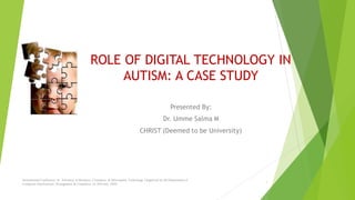 ROLE OF DIGITAL TECHNOLOGY IN
AUTISM: A CASE STUDY
Presented By:
Dr. Umme Salma M
CHRIST (Deemed to be University)
1
International Conference on Advances in Business, Commerce & Information Technology Organized by theDepartment of
Computer Applications, Management & Commerce on 30th July, 2020.
 