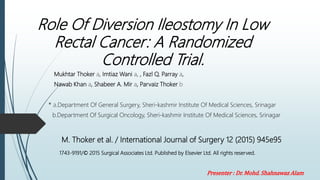 Role Of Diversion Ileostomy In Low
Rectal Cancer: A Randomized
Controlled Trial.
Mukhtar Thoker a, Imtiaz Wani a, , Fazl Q. Parray a,
Nawab Khan a, Shabeer A. Mir a, Parvaiz Thoker b
* a.Department Of General Surgery, Sheri-kashmir Institute Of Medical Sciences, Srinagar
b.Department Of Surgical Oncology, Sheri-kashmir Institute Of Medical Sciences, Srinagar
M. Thoker et al. / International Journal of Surgery 12 (2015) 945e95
1743-9191/© 2015 Surgical Associates Ltd. Published by Elsevier Ltd. All rights reserved.
Presenter : Dr. Mohd. Shahnawaz Alam
 