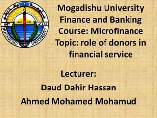 Mogadishu University
Finance and Banking
Course: Microfinance
Topic: role of donors in
financial service
Lecturer:
Daud Dahir Hassan
Ahmed Mohamed Mohamud
 