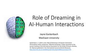 Role of Dreaming in
AI-Human Interactions
Jayne Gackenbach
MacEwan University
Gackenbach, J.I. (2014, June). Role of Dreaming in AI-Human Interactions
(Presentation within symposium “Machine Dreaming “).Paper presented at the
annual meeting of the International Association for the Study of Dreams, Berkley,
CA. Abstract published in the International Journal of Dream Research,
http://journals.ub.uni-heidelberg.de/index.php/IJoDR/issue/view/1703.
 