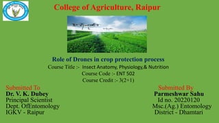 College of Agriculture, Raipur
Submitted To Submitted By
Dr. V. K. Dubey Parmeshwar Sahu
Principal Scientist Id no. 20220120
Dept. OfEntomology Msc.(Ag.) Entomology
IGKV - Raipur District - Dhamtari
Course Title :- Insect Anatomy, Physiology,& Nutrition
Course Code :- ENT 502
Course Credit :- 3(2+1)
Role of Drones in crop protection process
 