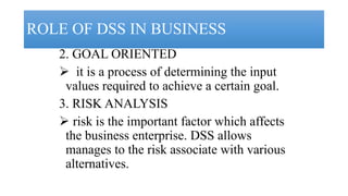 ROLE OF DSS IN BUSINESS
2. GOAL ORIENTED
 it is a process of determining the input
values required to achieve a certain goal.
3. RISK ANALYSIS
 risk is the important factor which affects
the business enterprise. DSS allows
manages to the risk associate with various
alternatives.
 