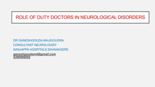DR GANESHGOUDA MAJIGOUDRA
CONSULTANT NEUROLOGIST
NANJAPPA HOSPITALS DAVANAGERE
ganeshgoudam4@gmail.com
9380906082
ROLE OF DUTY DOCTORS IN NEUROLOGICAL DISORDERS
 