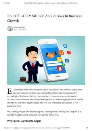 7/10/2020 Role Of E-COMMERCE Applications In Business Growth | by Amritpal Singh | Jul, 2020 | Medium
https://medium.com/@fugenxmobileappdevelopment/role-of-e-commerce-applications-in-business-growth-dfc2700785b3 1/6
Role Of E-COMMERCE Applications In Business
Growth
Amritpal Singh
Jul 6 · 6 min read
-commerce is the most preferred way to trade goods and services. Today more
and more people prefer to buy articles through the internet and assistive
technologies. Key factors driving this e-commerce revolution are social media,
advances in e-commerce application development, an increasing emphasis on mobile
commerce, and other digital modes. The role of e-commerce applications is very
important here.
We can help you get your business up and running before looking into the path of e-
commerce applications. Let’s look through the basics first.
What are E-Commerce Apps?
E
 