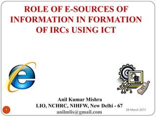 ROLE OF E-SOURCES OF INFORMATION IN FORMATION OF IRCs USING ICT Anil Kumar Mishra LIO, NCHRC, NIHFW, New Delhi - 67 anilmlis@gmail.com 24 March 2011 1 