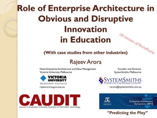 Role of Enterprise Architecture in
Obvious and Disruptive
Innovation
in Education
(With case studies from other industries)

Rajeev Arora
Head, Enterprise Architecture and Value Management
Victoria University, Melbourne

rajeev.arora@vu.edu.au

Founder and Director
SystemSmiths, Melbourne

rarora@systemsmiths.com.au

“Predicting the Play”
18-20 Nov 2013

 