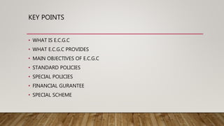 KEY POINTS
• WHAT IS E.C.G.C
• WHAT E.C.G.C PROVIDES
• MAIN OBJECTIVES OF E.C.G.C
• STANDARD POLICIES
• SPECIAL POLICIES
• FINANCIAL GURANTEE
• SPECIAL SCHEME
 